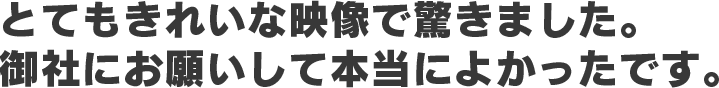 とてもきれいな映像で驚きました。 御社にお願いして本当によかったです