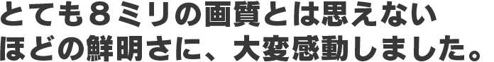 とても8ミリの画質とは思えないほどの鮮明さに、大変感動しました